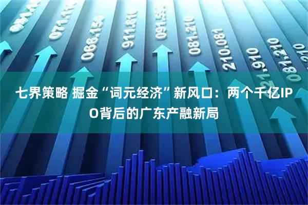 七界策略 掘金“词元经济”新风口：两个千亿IPO背后的广东产融新局