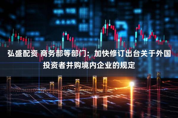 弘盛配资 商务部等部门：加快修订出台关于外国投资者并购境内企业的规定