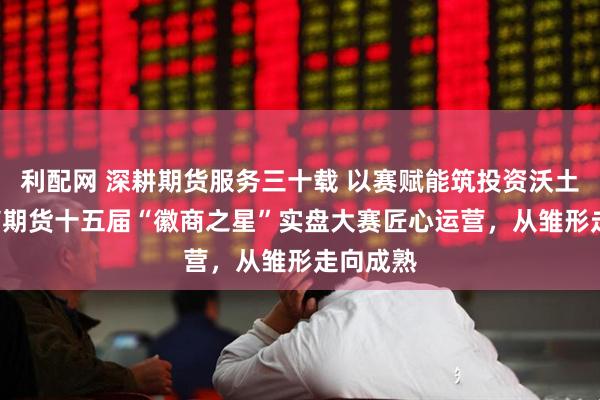 利配网 深耕期货服务三十载 以赛赋能筑投资沃土 ——徽商期货十五届“徽商之星”实盘大赛匠心运营，从雏形走向成熟