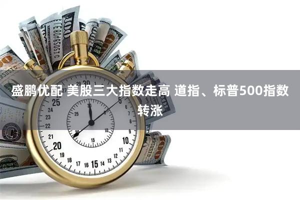 盛鹏优配 美股三大指数走高 道指、标普500指数转涨